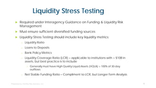 Liquidity Stress Testing
 Required under Interagency Guidance on Funding & Liquidity Risk
Management
 Must ensure sufficient diversified funding sources
 Liquidity Stress Testing should include key liquidity metrics:
o Liquidity Ratio
o Loans to Deposits
o Bank Policy Metrics
o Liquidity Coverage Ratio (LCR) – applicable to institutions with > $10B in
assets, but best practice is to include
• Generally must have High Quality Liquid Assets (HQLA) > 100% of 30-day
outflows
o Net Stable Funding Ratio – Compliment to LCR, but Longer-Term Analysis
6
 