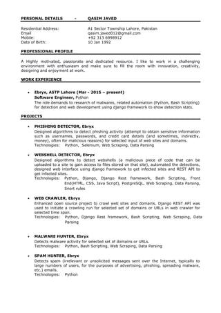 PERSONAL DETAILS - QASIM JAVED
Residential Address: A1 Sector Township Lahore, Pakistan
Email qasim.javed012@gmail.com
Mobile: +92 313 6998912
Date of Birth: 10 Jan 1992
PROFESSIONAL PROFILE
A Highly motivated, passionate and dedicated resource. I like to work in a challenging
environment with enthusiasm and make sure to fill the room with innovation, creativity,
designing and enjoyment at work.
WORK EXPERIENCE
 Ebryx, ASTP Lahore (Mar - 2015 – present)
Software Engineer, Python
The role demands to research of malwares, related automation (Python, Bash Scripting)
for detection and web development using django framework to show detection stats.
PROJECTS
 PHISHING DETECTOR, Ebryx
Designed algorithms to detect phishing activity (attempt to obtain sensitive information
such as usernames, passwords, and credit card details (and sometimes, indirectly,
money), often for malicious reasons) for selected input of web sites and domains.
Technologies: Python, Selenium, Web Scraping, Data Parsing
 WEBSHELL DETECTOR, Ebryx
Designed algorithms to detect webshells (a malicious piece of code that can be
uploaded to a site to gain access to files stored on that site), automated the detections,
designed web interface using django framework to get infected sites and REST API to
get infected sites.
Technologies: Python, Django, Django Rest framework, Bash Scripting, Front
End(HTML, CSS, Java Script), PostgreSQL, Web Scraping, Data Parsing,
Snort rules
 WEB CRAWLER, Ebryx
Enhanced open source project to crawl web sites and domains. Django REST API was
used to initiate a crawling run for selected set of domains or URLs in web crawler for
selected time span.
Technologies: Python, Django Rest framework, Bash Scripting, Web Scraping, Data
Parsing
 MALWARE HUNTER, Ebryx
Detects malware activity for selected set of domains or URLs.
Technologies: Python, Bash Scripting, Web Scraping, Data Parsing
 SPAM HUNTER, Ebryx
Detects spam (irrelevant or unsolicited messages sent over the Internet, typically to
large numbers of users, for the purposes of advertising, phishing, spreading malware,
etc.) emails.
Technologies: Python
 