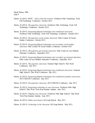 David Harms, PhD.
page 4
Harms, D. (2013). BYOT – Advice from the trenches. Northwest Ohio Technology Tools
Fall Technology Conference. October 2013.
Harms, D. (2013). The paperless classroom. Northwest Ohio Technology Tools Fall
Technology Conference. October 2013.
Harms, D. (2013). Integrating flipped technologies into traditional classrooms.
Northwest Ohio Technology Tools Fall Technology Conference. October 2013.
Harms, D. (2013). The paperless social studies classroom. Ohio Council for Social
Studies Conference. October 2013.
Harms, D. (2013). Integrating flipped technologies into secondary social studies
education. Ohio Council for Social Studies Conference. October 2013.
Harms, D. (2013). The paperless government classroom. Ohio Center for Law-Related
Education Conference. September 2013.
Harms, D. (2013). Integrating flipped technologies into secondary government education.
Ohio Center for Law-Related Education Conference. September 2013.
Harms, D. (2013). The paperless classroom. National High School’s That Work
Conference. July 2013.
Harms, D. (2013). Integrating flipped technologies into traditional classrooms. National
High School’s That Work Conference. July 2013.
Harms, D. (2013). Integrating flipped technologies into traditional academic classrooms.
2013 CREATE Conference. June 2013.
Harms, D. (2013). The paperless classroom. 2013 CREATE Conference. June 2013.
Harms, D. (2013). Integrating technology in your classroom. Northwest Ohio High
School’s That Work /Tech Prep Summer Institute. June 2013.
Harms, D. (2013). Flipping your classroom. Northwest Ohio High School’s That Work
/Tech Prep Summer Institute. June 2013.
Harms, D. (2013). Online assessments. Ed Camp Detroit. May 2013.
Harms, D. (2013). Technology in the classroom. Ed Camp Detroit. May 2013.
 
