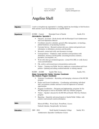 7325 31st
Avenue SW
Seattle, WA 98126
(206) 226-4759
Angelina.shell@gmail.com
Angelina Shell
Objective I wish to strengthen my organization’s standing,expand my knowledge in their business
field and move up in the organization in a capable manner.
Experience 02/2008 – Current Municipal Court of Seattle Seattle, WA
Administrative Specialist II
 Executive Assistant – Work closely with the Municipal Court Administrator
and Court Operations Director
 Coordinate executive calendars, general office management, set meetings,
printed handouts,set up meeting locations
 Customer Service - Research and provide case, citation and general court
information to defendants,attorneys and the public.
 Research, contact and verify auto insurance coverage
 Correspondence – Telephone, email and letter correspondence with
defendants,attorneys and the public concerning insurance citations,
payments, case inquiries, etc..
 Work with other governmental agencies - contact WA DOL to verify license
status and information
 File, archive and research past correspondence and records
 Trainer – Training new Public Services employees on procedures and Court
policies. Updating and editing outdated materials in training manual.
06/2005 – 02/2008 Seattle Tilth Assoc. Seattle, WA
Master Composter/Soil Builder Volunteer Coordinator
City Chickens Program Coordinator
 Volunteer Coordination – Recruiting and managing volunteers of the MC/SB
program
 Project and Events Coordination – Coordinating and initiating individual
fairs, associations,retailers and local events for expansion of outreach
opportunities
 Program Coordination – Designing and implementing programs for the
MC/SB program as well as the Seattle Tilth City Chickens program
 Trainer – Speaker/ educatorfor the MC/SB and Seattle Tilth City Chickens
program
 Reporting – Quarterly and annual reports to Seattle Public Utilities with
narrative and outreach statistic information
Skills Microsoft Office; Word, Excel, PowerPoint, Access
Outlook Calendar, Exceptionally fast learner
Education 2009 - 2010 North Seattle Community College Seattle, WA
Administrative Specialist Certification Course
 