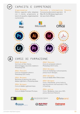 2|3curriculum vitae beatrice pirani
CAPACITÁ E COMPETENZE
Organizzative
Ottime capacità nella relazione
con il cliente, propensione al
lavoro di squadra, organizzazione
e precisione.
Tecniche e informatiche
Conoscenzadeisistemioperativi
Mac OS-X e Windows (applicativi
del pacchetto Office).
Patente
B
CORSI DI FORMAZIONE
2010 Bologna
Seminario di foto-ritocco,
fotomontaggio e tecniche creative in
Photoshop CS5.
2011 Pescara
Corso di correzione colore in
Photoshop CS5 I livello.
2011 Bologna
Workshop di gestione del colore,
Adobe Lightroom e Photoshop base.
2011 Bologna
Corso di Adobe Lightroom base.
2011 Bologna
Corso di Adobe Premiere Pro base.
2012 Pescara
Corso di correzione colore in
Photoshop CS5 II livello.
2013 Bologna
Corso di marketing e comunicazione,
presso Iscom Bologna.
2014 Bologna
Corso di Adobe After Effects base.
2014 Bologna
Corso Practitioner, primo livello di
specializzazione internazionale in PNL
e Coaching.
2014 online
Corso Wordpress, base-plus-SEO,
presso Daimonet Network.
 