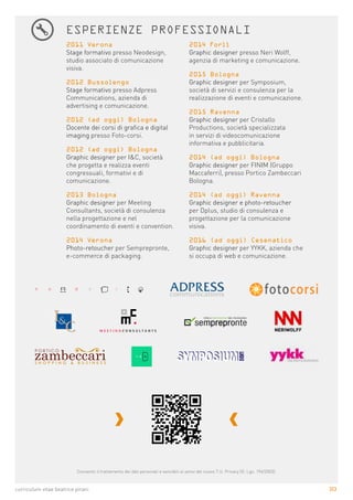 3|3curriculum vitae beatrice pirani
ESPERIENZE PROFESSIONALI
2011 Verona
Stage formativo presso Neodesign,
studio associato di comunicazione
visiva.
2012 Bussolengo
Stage formativo presso Adpress
Communications, azienda di
advertising e comunicazione.
2012 (ad oggi) Bologna
Docente dei corsi di grafica e digital
imaging presso Foto-corsi.
2012 (ad oggi) Bologna
Graphic designer per I&C, società
che progetta e realizza eventi
congressuali, formativi e di
comunicazione.
2013 Bologna
Graphic designer per Meeting
Consultants, società di consulenza
nella progettazione e nel
coordinamento di eventi e convention.
2014 Verona
Photo-retoucher per Semprepronte,
e-commerce di packaging.
2014 Forlì
Graphic designer presso Neri Wolff,
agenzia di marketing e comunicazione.
2015 Bologna
Graphic designer per Symposium,
società di servizi e consulenza per la
realizzazione di eventi e comunicazione.
2015 Ravenna
Graphic designer per Cristallo
Productions, società specializzata
in servizi di videocomunicazione
informativa e pubblicitaria.
2014 (ad oggi) Bologna
Graphic designer per FINIM (Gruppo
Maccaferri), presso Portico Zambeccari
Bologna.
2014 (ad oggi) Ravenna
Graphic designer e photo-retoucher
per Dplus, studio di consulenza e
progettazione per la comunicazione
visiva.
2016 (ad oggi) Cesenatico
Graphic designer per YYKK, azienda che
si occupa di web e comunicazione.
Consento il trattamento dei dati personali e sensibili ai sensi del nuovo T.U. Privacy (D. Lgs. 196/2003).
 