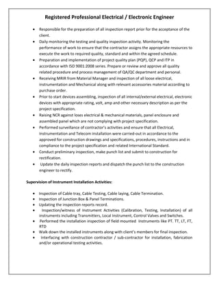 Registered Professional Electrical / Electronic Engineer
• Responsible for the preparation of all inspection report prior for the acceptance of the
client.
• Daily monitoring the testing and quality inspection activity. Monitoring the
performance of work to ensure that the contractor assigns the appropriate resources to
execute the work to required quality, standard and within the agreed schedule.
• Preparation and implementation of project quality plan (PQP), QCP and ITP in
accordance with ISO 9001:2008 series. Prepare or review and approve all quality
related procedure and process management of QA/QC department and personal.
• Receiving MRIR from Material Manager and inspection of all loose electrical,
instrumentation and Mechanical along with relevant accessories material according to
purchase order.
• Prior to start devices assembling, inspection of all internal/external electrical, electronic
devices with appropriate rating, volt, amp and other necessary description as per the
project specification.
• Raising NCR against loses electrical & mechanical materials, panel enclosure and
assembled panel which are not complying with project specification.
• Performed surveillance of contractor’s activities and ensure that all Electrical,
Instrumentation and Telecom installation were carried-out in accordance to the
approved for construction drawings and specifications, procedures, instructions and in
compliance to the project specification and related International Standard.
• Conduct preliminary inspection, make punch list and submit to construction for
rectification.
• Update the daily inspection reports and dispatch the punch list to the construction
engineer to rectify.
Supervision of Instrument Installation Activities:
• Inspection of Cable tray, Cable Testing, Cable laying, Cable Termination.
• Inspection of Junction Box & Panel Terminations.
• Updating the inspection reports record.
• Inspection/witness of Instrument Activities (Calibration, Testing, Installation) of all
instruments including Transmitters, Local Instrument, Control Valves and Switches.
• Performed the installation inspection of field mounted Instruments like PT. TT, LT, FT,
RTD
• Walk down the installed instruments along with client’s members for final inspection.
• Interfacing with construction contractor / sub-contractor for installation, fabrication
and/or operational testing activities.
 