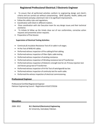 Registered Professional Electrical / Electronic Engineer
• To ensure that all performed activities conform to engineering design and client’s
criteria and are carried out without compromising QHSE (Quality, Health, Safety and
Environment) and play a dominant role in its significant improvement..
• Follow the safety rules and regulations.
• Coordination with Client in different matters.
• Close coordination with site Execution team for any design issues and their technical
assistance.
• To Initiate & follow up the timely close out of non conformities, corrective action
requests and preventive action requests.
• Preparation of final dossier.
Supervision of Electrical Testing Activities:
• Continuity & Insulation Resistance Test of LV cable in all stages.
• Hi-Pot Test of MV& HV cables.
• Performed witness inspection of Pre-cabling & Post cabling.
• Performed witness inspection of Fiber-Optic cable testing.
• Performed witness inspection of winding resistance.
• Performed witness inspection of Winding resistance test of Transformer.
• Performed witness inspection of Dielectric strength test for oil, Primary injection test
and Vector group test of Transformer.
• Performed witness inspection of Hi-Pot Test of switchgear& bus bar.
• Performed witness inspection of continuity test for earth cable.
• Performed the witness inspection of electrical commissioning.
Professional Engineer
Professional Certified Registered Engineer
Pakistan Engineering Council - Registration # ELECT/35556
Education
2008- 2012 B.E. Electrical (Electronics) Engineering
Air University, Islamabad, Pakistan.
 