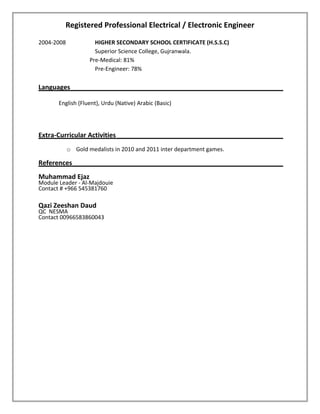 Registered Professional Electrical / Electronic Engineer
2004-2008 HIGHER SECONDARY SCHOOL CERTIFICATE (H.S.S.C)
Superior Science College, Gujranwala.
Pre-Medical: 81%
Pre-Engineer: 78%
Languages
English (Fluent), Urdu (Native) Arabic (Basic)
Extra-Curricular Activities
o Gold medalists in 2010 and 2011 inter department games.
References
Muhammad Ejaz
Module Leader - Al-Majdouie
Contact # +966 545381760
Qazi Zeeshan Daud
QC NESMA
Contact 00966583860043
 
