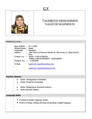 C.V
PERSONAL DATA
Date of Birth : 27 / 6 /1981
Marital Status : Single
Nationality : Egyptian
Address : Amr Tower of Tharwat Okasha St, The twenty st, - King Fesal st. –
Giza.
Contact No. : Home: (+202-37236276)
Mobil: (+202-01155542815 - 01281180327)
Passport No. : A 14519309
E-Mail: taghreed_naguib@yahoo.com
taghreed_naguib@hotmail.com
Position desired :
 Junior Management Accountant.
 Junior Financial Accountant .
 Junior Budgeting & Financial Analyzer .
 Junior Internal Auditor .
Language Skills:
 Excellent in mother language Arabic.
 Good in writing, reading, listening and speaking English language.
TAGHREED MOHAMMED
NAGEUB MAHMOUD
 