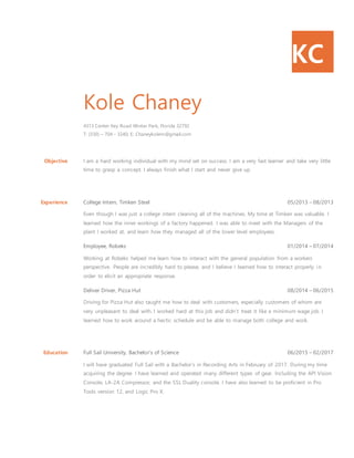 KC
Kole Chaney
4313 Center Key Road Winter Park, Florida 32792
T: (330) – 704 - 3240; E: Chaneykolem@gmail.com
Objective I am a hard working individual with my mind set on success. I am a very fast learner and take very little
time to grasp a concept. I always finish what I start and never give up.
Experience College Intern, Timken Steel 05/2013 – 08/2013
Even though I was just a college intern cleaning all of the machines. My time at Timken was valuable. I
learned how the inner workings of a factory happened. I was able to meet with the Managers of the
plant I worked at, and learn how they managed all of the lower level employees.
Employee, Robeks 01/2014 – 07/2014
Working at Robeks helped me learn how to interact with the general population from a workers
perspective. People are incredibly hard to please, and I believe I learned how to interact properly in
order to elicit an appropriate response.
Deliver Driver, Pizza Hut 08/2014 – 06/2015
Driving for Pizza Hut also taught me how to deal with customers, especially customers of whom are
very unpleasant to deal with. I worked hard at this job and didn’t treat it like a minimum wage job. I
learned how to work around a hectic schedule and be able to manage both college and work.
Education Full Sail University, Bachelor’s of Science 06/2015 – 02/2017
I will have graduated Full Sail with a Bachelor’s in Recording Arts in February of 2017. During my time
acquiring the degree I have learned and operated many different types of gear. Including the API Vision
Console, LA-2A Compressor, and the SSL Duality console. I have also learned to be proficient in Pro
Tools version 12, and Logic Pro X.
 