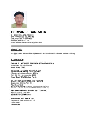 BERWIN J. BARRACA
9 – C BLOCK A STO. NINO ST.
SAN FRANCISCO DEL MONTE
QUEZON CITY, PHILIPPINES
Mobile #: +14734167248
Email Address: berwinbarraca@gmail.com
OBJECTIVE:
To apply, learn and improve my skills and be up-to-date on the latest trend in cooking.
EXPERIENCE:
SANDALS LASOURSE GRENADA RESORT AND SPA
November, 2013 to Present
Head Sushi Chef
SHO CHO JAPANESE RESTAURANT
(Dubai marine beach Resort & SPA)
April 29, 2011 to November 2013
Head Sushi Chef/Chef de Partie
BEACH ROTANA HOTEL AND TOWERS
September 2004 to April 2011
Abu Dhabi UAE
Chef De Partie / Benihana Japanese Restaurant
SHERATON KUWAIT HOTEL AND TOWERS
March 2003 to June 2004
Sushi Chef/ Cold Kitchen
ALBUSTAN ROTANA HOTEL
September 2001 to March 2002
Dubai, UAE
Sushi Chef
 