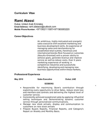 Curriculum Vitae 
Rami Atassi 
Dubai, United Arab Emirates 
Email Address: rami.alatassi@outlook.com 
Mobile Phone Number: +971562111587/+971563003220 
Career Objectives 
An ambitious, highly motivated and energetic 
sales executive with excellent marketing and 
business development skills. An experience of 
managing sales and merchandising for 
established retail outlets, franchises and 
international brands.More focused on outcomes 
(Results-Oriented) with a proven ability to 
achieve goals, generate revenue and improve 
service as well as reduce costs. Over 6 years 
marketing experience of working in 
competitive industries and successfully 
identifying, developing and managing new 
business opportunities within these markets. 
Professional Experience 
May 2010 Sales Executive Dubai, UAE 
ICEBERG 
• • Responsible for maximizing Store’s contribution through 
exploiting every opportunity to drive Sales, reduce stock loss 
and maintain cost controls and delivering the highest level of 
customer service. 
• Consistently achieved exceptional sales by applying influential 
selling techniques and Demonstrating dynamic customer 
service through personalized communications. 
• Manage new stock arrivals, display and communication to 
customers on new stock arrivals 
• Prepare Buyers Reports, Financial Reports, and Category’s 
Report on Weekly and Monthly Basis. 
 