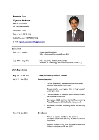 Personal Data
Vignesh Sankaran
14 Carl Zuckmayer
Str. 68169 Mannheim
Nationality: Indian
Date of birth: 08.10.1990
Mobile Number: +4917628020062
E-mail: vignesh.sankaran1990@gmail.com
Education
Feb 2015 - present University of Mannheim
MSc. in Business Informatics (Grade: 2,3)
Aug 2008 - May 2012 SRM University, Kattankulathur, India
Bachelor of Technology in Computer Science (Grade: 2,2)
Work Experience
Aug 2012 – Jan 2015 Tata Consultancy Services Limited.
Jul 2013 - Jan 2015 Support Specialist:
• Led the Data Quality Management team to ensuring
validity of sales and activation data
• Responsible for ensuring zero delay in the process of
updating the data
• Deep involvement in the minor enhancements done in
the database architecture
• Taking care of E2E activities like Workflow monitoring,
Access Management, Data Quality management.
• Assisted to customers in creating reports and resolving
issues
Nov 2012- Jun 2013 Developer:
• Worked as a active member of the Centre of
Excellence Team under a leading multinational finance
corporation.
• Assisting in developing a small Software Development
Kit for the client using JSE and J2EE.
 