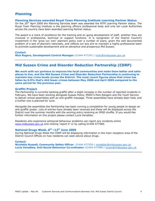 MSDC Update – May 09. Customer Services and Communications Business Unit, Mid Sussex District Council. 4
Planning
Planning Services awarded Royal Town Planning Institute Learning Partner Status
On the 20th
April 2009 the Planning Services team was awarded the RTPI Learning Partner status. The
Royal Town Planning Institute is the planning officers professional body and only ten Local Authorities
across the country have been awarded Learning Partner status.
The award is a mark of excellence for the training and on going development of staff, whether they are
involved in professional, technical or support functions. It is recognition of the District Council’s
investment in the ‘grow our own’ planners policy over a number of years, given the well documented
problem of a lack of planners nationally, and reflects our key aim to maintain a highly professional team
to promote sustainable development and an attractive and prosperous Mid Sussex.
Contact:
Nick Rogers, Development Control Manager: 01444 477341 / nickr@midsussex.gov.uk
Mid Sussex Crime and Disorder Reduction Partnership (CDRP)
We work with our partners to improve the local communities and make them better and safer
places to live, and the Mid Sussex Crime and Disorder Reduction Partnership is continuing to
maintain low crime levels across the District. The most recent figures show that crime has
fallen by 6.9% that’s 444 fewer crimes between May 2008 and April 2009 compared to the
same period for the previous year.
Graffiti Project
The Partnership is currently tackling graffiti after a slight increase in the number of reported incidents in
February. We have been working alongside Sussex Police, MSDC’s Park Rangers and the Youth Service
to deliver school assemblies with an anti-graffiti message. Three assemblies have already been held, and
a further one is planned for June.
Alongside the assemblies the Partnership has been running a competition for young people to design an
anti-graffiti poster. Lots of entries have already been received and these will be displayed across the
District over the summer months with the winning entry receiving an IPOD shuffle. If you would like
further information on this project please contact Lucie Venables.
Residents who experience antisocial behaviour problems can report any incidents online
www.midsussex.gov.uk and clicking ‘report it’ or by calling 01444 477489.
National Drugs Week, 8th
–12th
June 2009
During National Drugs Week the CDRP will be displaying information in the main reception area of the
District Council Offices on how residents can seek advice about drugs.
Contact:
Nicolette Russell, Community Safety Officer: 01444 477550 / nicoletter@midsussex.gov.uk
Lucie Venables, Anti-Social Behaviour Co-ordinator: 01444 477489 / luciev@midsussex.gov.uk
 