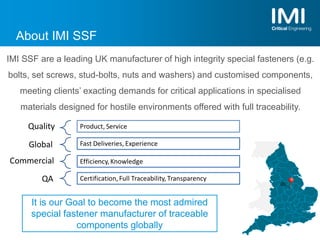 About IMI SSF
It is our Goal to become the most admired
special fastener manufacturer of traceable
components globally
IMI SSF are a leading UK manufacturer of high integrity special fasteners (e.g.
bolts, set screws, stud-bolts, nuts and washers) and customised components,
meeting clients’ exacting demands for critical applications in specialised
materials designed for hostile environments offered with full traceability.
 