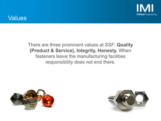 Values
There are three prominent values at SSF: Quality
(Product & Service), Integrity, Honesty. When
fasteners leave the manufacturing facilities
responsibility does not end there.
 