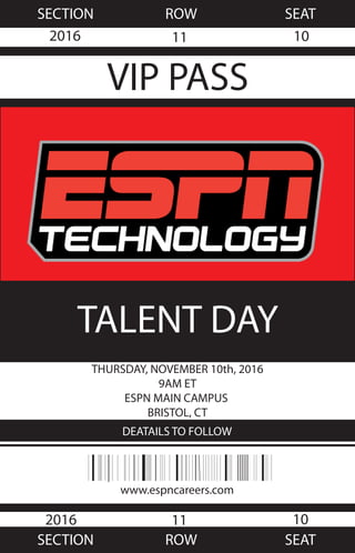 www.espncareers.com
TALENT DAY
THURSDAY, NOVEMBER 10th, 2016
9AM ET
ESPN MAIN CAMPUS
BRISTOL, CT
DEATAILS TO FOLLOW
SECTION ROW SEAT
SECTION ROW SEAT
VIP PASS
2016
2016
11
11
10
10
 