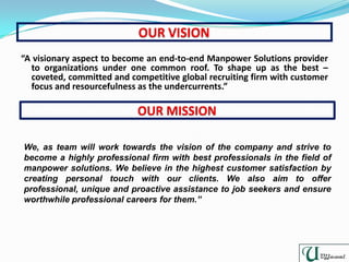 “A visionary aspect to become an end-to-end Manpower Solutions provider
to organizations under one common roof. To shape up as the best –
coveted, committed and competitive global recruiting firm with customer
focus and resourcefulness as the undercurrents.”
We, as team will work towards the vision of the company and strive to
become a highly professional firm with best professionals in the field of
manpower solutions. We believe in the highest customer satisfaction by
creating personal touch with our clients. We also aim to offer
professional, unique and proactive assistance to job seekers and ensure
worthwhile professional careers for them.”
 