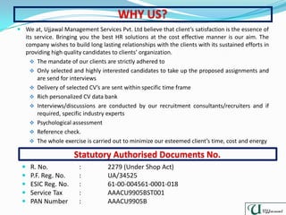  We at, Ujjawal Management Services Pvt. Ltd believe that client’s satisfaction is the essence of
its service. Bringing you the best HR solutions at the cost effective manner is our aim. The
company wishes to build long lasting relationships with the clients with its sustained efforts in
providing high quality candidates to clients’ organization.
 The mandate of our clients are strictly adhered to
 Only selected and highly interested candidates to take up the proposed assignments and
are send for interviews
 Delivery of selected CV’s are sent within specific time frame
 Rich personalized CV data bank
 Interviews/discussions are conducted by our recruitment consultants/recruiters and if
required, specific industry experts
 Psychological assessment
 Reference check.
 The whole exercise is carried out to minimize our esteemed client’s time, cost and energy
 R. No. : 2279 (Under Shop Act)
 P.F. Reg. No. : UA/34525
 ESIC Reg. No. : 61-00-004561-0001-018
 Service Tax : AAACU9905BST001
 PAN Number : AAACU9905B
 
