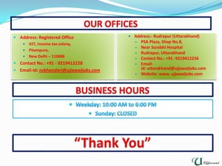  Address:- Rudrapur (Uttarakhand)
 PSA Plaza, Shop No.8,
 Near Surabhi Hospital
 Rudrapur, Uttarakhand
 Contact No.: +91 -9219412256
 Email-
Id: uttarakhand@ujjawaljobs.com
 Website: www. ujjawaljobs.com
 Address: Registered Office
 427, Income tax colony,
 Pitampura,
 New Delhi – 110088
 Contact No.: +91 - 9219412228
 Email-Id: nsbhandari@ujjawaljobs.com
 