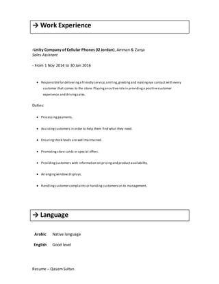 Resume – QasemSultan
→ Work Experience
-Unity Company of Cellular Phones (i2 Jordan), Amman & Zarqa
Sales Assistant
- From 1 Nov 2014 to 30 Jan 2016
 Responsiblefor deliveringa friendly service,smiling,greetingand makingeye contact with every
customer that comes to the store. Playingan activerolein providinga positivecustomer
experience and drivingsales.
Duties:
 Processingpayments.
 Assistingcustomers in order to help them find what they need.
 Ensuringstock levels are well maintained.
 Promoting store cards or special offers.
 Providingcustomers with information on pricingand productavailability.
 Arrangingwindow displays.
 Handling customer complaints or handingcustomers on to management.
→ Language
Arabic
English
Native language
Good level
 