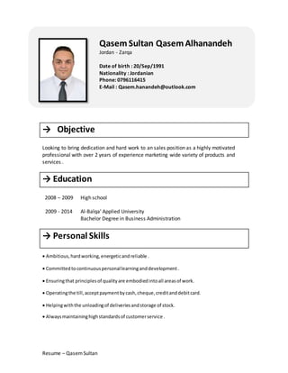 Resume – QasemSultan
→ Objective
Looking to bring dedication and hard work to an sales position as a highly motivated
professional with over 2 years of experience marketing wide variety of products and
services .
→ Education
2008 – 2009
2009 - 2014
High school
Al-Balqa' Applied University
Bachelor Degree in Business Administration
→ Personal Skills
 Ambitious,hardworking,energeticandreliable .
 Committedtocontinuouspersonallearninganddevelopment.
 Ensuringthat principlesof qualityare embodiedintoall areasof work.
 Operatingthe till,acceptpaymentbycash,cheque,creditanddebitcard.
 Helpingwiththe unloadingof deliveriesandstorage of stock.
 Alwaysmaintaininghighstandardsof customerservice .strong team player.
 Always polite and helpful.  Possessing plenty
oflooking for. Making sure the shop looks goo
QasemSultan QasemAlhanandeh
Jordan - Zarqa
Date of birth : 20/Sep/1991
Nationality : Jordanian
Phone: 0796116415
E-Mail : Qasem.hanandeh@outlook.com
 