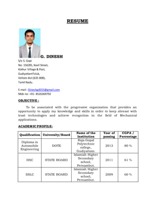 RESUME
G. DINESH
S/o S. Gopi
No: 150/85, Kovil Street,
Kothur Village & Post,
GudiyattamTaluk,
Vellore dist (635 808),
Tamil Nadu.
E-mail : Dineshgd555@gmail.com
Mob no: +91- 8526369792
OBJECTIVE :
To be associated with the progressive organization that provides an
opportunity to apply my knowledge and skills in order to keep abreast with
least technologies and achieve recognition in the field of Mechanical
applications.
ACADEMIC PROFILE:
Qualification University/Board
Name of the
Institution
Year of
passing
CGPA /
Percentage
Diploma in
Automobile
Engineering
DOTE
Raja Gopal
Polytechnic
college,
Gudiyattam.
2013 80 %
HSC STATE BOARD
Islamiah Higher
Secondary
school,
Pernambut.
2011 61 %
SSLC STATE BOARD
Islamiah Higher
Secondary
school,
Pernambut.
2009 60 %
 