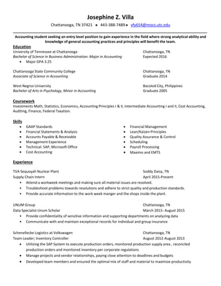 Josephine Z. Villa
Chattanooga, TN 37421443-388-7489 vfy654@mocs.utc.edu
__________________________________________________________________________________________
Accounting student seeking an entry level position to gain experience in the field where strong analytical ability and
knowledge of general accounting practices and principles will benefit the team.
Education
University of Tennessee at Chattanooga Chattanooga, TN
Bachelor of Science in Business Administration: Major in Accounting Expected 2016
 Major GPA 3.25
Chattanooga State Community College Chattanooga, TN
Associate of Science in Accounting Graduate 2014
West Negros University Bacolod City, Philippines
Bachelor of Arts in Psychology, Minor in Accounting Graduate 2005
Coursework
Investments Math, Statistics, Economics, Accounting Principles I & II, Intermediate Accounting I and II, Cost Accounting,
Auditing, Finance, Federal Taxation.
Skills
 GAAP Standards
 Financial Statements & Analysis
 Accounts Payable & Receivable
 Management Experience
 Technical: SAP, Microsoft Office
 Cost Accounting
 Financial Management
 Lean/Kaizen Principles
 Quality Assurance & Control
 Scheduling
 Payroll Processing
 Maximo and EMTS
Experience
TVA Sequoyah Nuclear Plant Soddy Daisy, TN
Supply Chain Intern April 2015-Present
• Attend a workweek meetings and making sure all material issues are resolved.
• Troubleshoot problems towards resolutions and adhere to strict quality and production standards.
• Provide accurate information to the work week manger and the shops inside the plant.
UNUM Group Chattanooga, TN
Data Specialist Unum Scholar March 2015- August 2015
• Provide confidentiality of sensitive information and supporting departments on analyzing data
• Communicate with and maintain exceptional records for individual and group insurance
Schenellecke Logistics at Volkswagen Chattanooga, TN
Team Leader; Inventory Controller August 2012-August 2013
 Utilizing the SAP System to execute production orders, monitored production supply area , reconciled
production orders and monitored inventory per corporate regulations
 Manage projects and vendor relationships, paying close attention to deadlines and budgets
 Developed team members and ensured the optimal mix of staff and material to maximize productivity
 