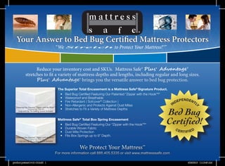 We Protect Your Mattress™We Protect Your Mattress™
For more information call 888.405.5335 or visit www.mattresssafe.comFor more information call 888.405.5335 or visit www.mattresssafe.com
The Superior Total Encasement is a Mattress Safe®
Signature Product.
•	 Bed Bug Certified Featuring Our Patented “Zipper with the Hook”®
*
•	 Waterproof and Breathable
•	 Fire Retardant ( Sofcover®
Collection )
•	 Non-Allergenic and Protects Against Dust Mites
•	 Stretches to Fit a Variety of Mattress Depths
Mattress Safe®
Total Box Spring Encasement
•	 Bed Bug Certified Featuring Our “Zipper with the Hook”®
*
•	 Durable Woven Fabric
•	 Dust Mite Protection
•	 Fits Box Springs up to 9” Depth.
Reduce your inventory cost and SKUs. Mattress Safe® Plus+
Advantage®
stretches to fit a variety of mattress depths and lengths, including regular and long sizes.
Plus+
Advantage® brings you the versatile answer to bed bug protection.
Reduce your inventory cost and SKUs. Mattress Safe® Plus+
Advantage®
stretches to fit a variety of mattress depths and lengths, including regular and long sizes.
Plus+
Advantage® brings you the versatile answer to bed bug protection.
Your Answer to Bed Bug Certified Mattress Protectors
“We to Protect Your Mattress!™”
Featuring Our Patented “Zipper with the Hook”®
* US Patent No. 7,849,543
Loop and Zip-Tie Locking System Included
Featuring Our Patented “Zipper with the Hook”®
* US Patent No. 7,849,543
Loop and Zip-Tie Locking System Included
product postcard 6-21-13.indd 1 6/28/2013 11:13:49 AM
 