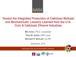 Northwest Advanced Renewables Alliance
Toward the Integrated Production of Cellulosic Biofuels
and Biochemicals: Lessons Learned from the U.S.
Corn & Cellulosic Ethanol Industries
Min Chen, Ph.D. Candidate
Paul M. Smith, EPP Lead
Michael P. Wolcott, Co-PD
September, 2015
 