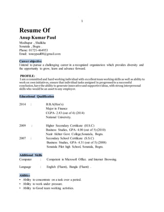 1
Resume Of
Anup Kumar Paul
Modhupur , Shalikha
Sonatala , Bogra .
Phone: 01721-464953
Email: tonoypaul00@gmail.com
Career objective
I intend to pursue a challenging career in a recognized organization which provides diversity and
the opportunity to grow, learn and advance forward.
PROFILE:
I am a committed and hard working individual with excellent team working skills as well as ability to
work on own initiatives, ensure that individual tasks assigned in progressedto a successful
conclusion, have the ability to generate innovative and supportive ideas, with strong interpersonal
skills who would be an asset to any employer.
Educational Qualification
2014 : B.B.A(Hon’s)
Major in Finance
CGPA- 2.83 (out of 4) (2014)
National University.
2009 : Higher Secondary Certificate (H.S.C)
Business Studies, GPA- 4.00 (out of 5) (2010)
Nazir Akhter Govt. College,Sonatala, Bogra.
2007 : Secondary School Certificate (S.S.C)
Business Studies, GPA- 4.31 (out of 5) (2008)
Sonatala Pilot high School, Sonatala, Bogra.
Additional Skills
Computer : Competent in Microsoft Office. and Internet Browsing.
Language : English (Fluent), Bangla (Fluent) .
Abilities
• Ability to concentrate on a task over a period.
• Ability to work under pressure.
• Ability to Good team working activities.
 
