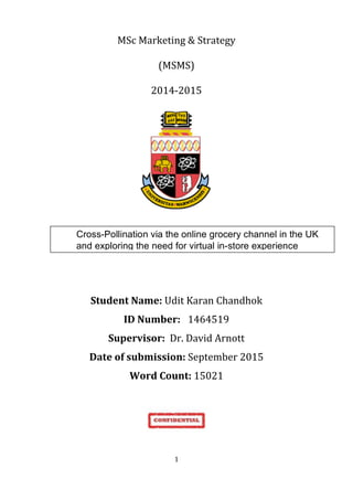   1	
  
MSc	
  Marketing	
  &	
  Strategy	
  
(MSMS)	
  
2014-­‐2015	
  
	
  
	
  
	
  
	
  
Student	
  Name:	
  Udit	
  Karan	
  Chandhok	
  
ID	
  Number:	
   1464519	
  
Supervisor:	
  	
  Dr.	
  David	
  Arnott	
  
Date	
  of	
  submission:	
  September	
  2015	
  
Word	
  Count:	
  15021	
  
	
  
	
  
	
  
	
  
Cross-Pollination via the online grocery channel in the UK
and exploring the need for virtual in-store experience
 