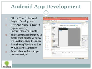 Android App Development
1. File  New  Android
Project Development.
2. Give App Name  Icon 
type of Activity
Layout(Blank or Empty).
3. Select the respective type of
items from palette window
fro implementing the idea.
4. Run the application as Run
 Run as  app name.
5. Select the emulator to get
preview output.
 