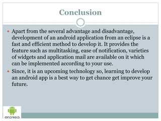 Conclusion
 Apart from the several advantage and disadvantage,
development of an android application from an eclipse is a
fast and efficient method to develop it. It provides the
feature such as multitasking, ease of notification, varieties
of widgets and application mail are available on it which
can be implemented according to your use.
 Since, it is an upcoming technology so, learning to develop
an android app is a best way to get chance get improve your
future.
 