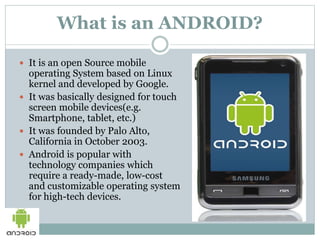 What is an ANDROID?
 It is an open Source mobile
operating System based on Linux
kernel and developed by Google.
 It was basically designed for touch
screen mobile devices(e.g.
Smartphone, tablet, etc.)
 It was founded by Palo Alto,
California in October 2003.
 Android is popular with
technology companies which
require a ready-made, low-cost
and customizable operating system
for high-tech devices.
 