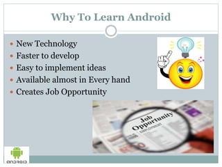 Why To Learn Android
 New Technology
 Faster to develop
 Easy to implement ideas
 Available almost in Every hand
 Creates Job Opportunity
 