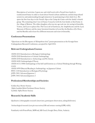 Description of activities: Ispent one and a half week with a French host family in
southeastern France in order to learn about French culture and history and develop cultural
sensitivity and understanding through immersion by participating in their daily lives. We
spent the first four days in the French Alps at the Camp des Cimes with the family’s church
group. The remaining time I was in France I stayed at with the host family at their home in
the village of Moiron. The eldest daughter, who was my age took me site seeing in Grenoble,
Voiron, and Lyon to places like: The Caves de la Chartreuse, the Amphitheatre and the Lyon
Museum of History and the many historical churches in Lyon like the Basilica of St. Peter,
and the Bastille and at least five different museums and tours in Grenoble.
Conference Presentations
“Questions on the Divergence of Rhinopithecus bieti,” poster presentation at the Georgia State
Undergraduate Research Conference, accepted for April 2016
Relevant UndergraduateCourses
ANTH 2010 Introduction to Biological Anthropology
ANTH 2020 Introduction to Cultural Anthropology
ANTH 2030 Introduction to Archaeology and Pre-history
ANTH 4020 Anthropological Theory
ANTH 4111/4980 Anthropology of the Self and Emotion as a Critical Thinking through Writing
course
ANTH 4999 Directed Reading in Anthropology on Japanese Culture
PSYC 1100 Introduction to Biological Psychology
JAPN 3001 Advanced Japanese 1
JAPN 3002 Advanced Japanese 2
Professional Memberships and Societies
Golden Key Honor Society
Alpha Lambda Delta Freshman Honor Society
Lambda Alpha Honor Society
Research/Academic Skills
Qualitative/ethnographic research (interviews, participant observation, taking field notes)
Archaeological research (test pit excavation, GIS and remote sensing (GPR) skills)
Familiarity with PowerPoint, MSWord, MS Excel, Google Docs, Paint, Audacity
 