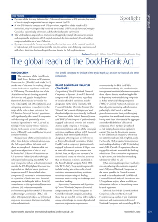 Butterworths Journal of International Banking and Financial Law November 2010 579
Spotlight
SPOTLIGHT
The global reach of the Dodd-Frank Act
INTRODUCTION
The enactment of the Dodd-Frank
Wall Street Reform and Consumer
Protection Act (‘Dodd-Frank’ or the ‘Act’)
marks one of the most far-reaching changes
across the ﬁnancial regulatory landscape
in US history. The stated objective of the
Act is focused on addressing perceived
deﬁciencies and gaps in the regulatory
framework for ﬁnancial services in the
US, reducing the risk of bank failures, and
mitigating any future crises; however, the
scope of the reform does not stop at the
US borders. Many of the Act’s provisions
will signiﬁcantly aﬀect non-US companies
with banking and, potentially, other
ﬁnancial operations in the US, as well as
foreign private issuers with no business
ties to the ﬁnancial sector. In addition,
parts of Dodd-Frank could be read to apply
extraterritorially.
Because many of the key reforms have in
eﬀect been deferred to future rulemakings,
the full impact will not be known until
those are completed. However, while the
application of portions of the Act may
be limited to US ﬁnancial institutions or
US activities either explicitly or through
subsequent rulemaking, much of the Act
may be expected to have at least some impact
outside the US. Highlighted below are four
topics that are likely to have a signiﬁcant
impact on non-US ﬁnancial and other
companies: (i) increases in and amendments
to regulation of banks and other ﬁnancial
companies, including the Volcker Rule; (ii)
amendments to the regulation of investment
advisers; (iii) enhancements to the
enforcement capabilities of the US Securities
and Exchange Commission (‘SEC’) and
other US regulatory bodies; and (iv) revised
corporate governance, disclosure and other
rules and standards.
BANKS & NONBANK FINANCIAL
COMPANIES
Designation of Non-US Nonbank Financial
Companies as Systemic. A non-US ﬁnancial
company with US operations, regardless
of the size of its US operations, may be
designated by the newly established US
Financial Stability Oversight Council (the
‘Council’) as ‘systemically important’ and
therefore subject to supervision by the Board
of Governors of the Federal Reserve System
(the ‘FRB’) if the company is ‘predominantly
engaged’ in ﬁnancial activities and material
distress at the company, or the scope,
interconnectedness and mix of the company’s
activities, could pose a threat to US ﬁnancial
stability. Such entities (and similarly
designated US companies) are referred to
as ‘Covered Nonbank Companies.’ Under
Dodd-Frank, a company is ‘predominantly
engaged’ in ﬁnancial activities if 85 per cent
or more of its annual gross revenues are
derived from, or 85 per cent or more of its
consolidated assets are related to, activities
that are ‘ﬁnancial in nature,’ as deﬁned in
the Bank Holding Company Act of 1956
(the ‘BHC Act’). These activities generally
include lending and other credit-related
activities, investment advisory activities,
securities underwriting and dealing,
insurance underwriting and brokerage, and
merchant banking.
Supervision, Examination and Regulation
of Covered Nonbank Companies. Financial
companies that the Council designates as
Covered Nonbank Companies, including
those that are non-US entities, will be subject,
among other things, to: enhanced prudential
standards, registration requirements,
examination by the FRB, the FRB’s
enforcement authority, and prohibitions on
management interlocks (when two companies
share a board director or oﬃcer) applicable
to depository institution holding companies
as if they were bank holding companies
(‘BHCs’). Covered Nonbank Companies are
also subject to monitoring and information
gathering by the Council as well as a
general concentration limit prohibiting any
acquisition that would result in one company
having more than 10 per cent of the aggregate
consolidated liabilities of all ﬁnancial
companies, where liabilities are deﬁned
as risk-weighted assets minus regulatory
capital. This may be of particular interest
to non-US ﬁnancial companies, which may
not otherwise calculate risk-weighted assets.
Further, the FRB is required to examine any
non-banking subsidiary of a BHC, including
non-US BHCs with US operations, that are
engaged in activities permissible for banking
subsidiaries. This examination requirement
is, by its terms, not limited to nonbanking
subsidiaries within the US.
When exercising its supervisory authority
over, or gathering information in respect of
non-US Covered Nonbank Companies, to
the extent possible, the Council is meant
to work in co-ordination with the Oﬃce of
Financial Research and with the relevant non-
US regulators, relying, where available, on
information collected in the ordinary course
by such regulators.
Enhanced Standards for Covered Nonbank
Companies and Covered BHCs. Dodd-
Frank imposes a number of new prudential
standards and requirements on Covered
Nonbank Companies and certain large BHCs.
KEY POINTS
 Portions of the Act may be limited to US ﬁnancial institutions or US activities, but much
of the Act may be expected to have an impact outside the US.
 A non-US ﬁnancial company with US operations, regardless of the size of its US
operations, may be designated by the newly established US Financial Stability Oversight
Council as ‘systemically important’ and therefore subject to supervision.
 The US legislation departs from the historically applied principle of national treatment
and requires the application of US capital standards for intermediate US bank holding
company subsidiaries of non-US banks.
 Some provisions of the Act are immediately eﬀective, but many of the required hundreds
of rulemakings will be completed over the one, two or four years following enactment, and
still others have time horizons longer than one decade for full implementation.
This article considers the impact of the Dodd-Frank Act on non-US ﬁnancial and other
companies.
Authors George H White, Alan PW Konevsky and Jessica King
 