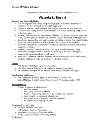 Resume of Victoria L. Enyart
1
11995 Swan View, Brooklyn, MI 49230517-937-3001hrh780@yahoo.com
Victoria L. Enyart
Expertise and Career Highlights
 25 Years of professional in real and personal property assessment administration
including both mass appraisal and fee simple appraising
 13 years as a member of the Michigan Tax Tribunal appointed by three governors.
 Tax adjudication during tenure with the Michigan Tax Tribunal including multiple cases
of first impression.
 Knowing, understanding and implementing Michigan Tax Tribunal rules and regulations
as they are employed for determination of market value as prescribed by Michigan Law
 Knowledge, understanding and implementation of Michigan Special Assessment Districts
regulations including formation and application from origination to completion
 Knowledge of scope and administration for multiple specialty tax districts and incentive
programs in Michigan
 Municipal Assessing Expertise including a Michigan Masters Assessing Officer
certification (the highest level of licensure for assessing in the state of Michigan)
 Instructor for assessor certification at all levels
 Instructor of continuing education programs for assessors for all levels of certification
 Computer Application Skills and Proficiency with Data Systems
Honors
 Past President of Michigan Assessors Association
 2001 Most Valuable Member for the Michigan Assessor’s Association,
 2013 Member of the year for the National Association of Property Tax Judges
Certifications and Licenses
 State of Michigan Certified Appraiser license number 12010034041
 State of Michigan Certified Master Assessor (Level IV). License number 4493
Accomplishments
 25 years of assessment administration
o As a City Assessor
o As a County Equalization Director
o As one of seven sitting members of the Michigan Tax Tribunal
o As an instructor in assessment administration
o As a past president of Michigan Assessor Association
o As a private sector property tax agent
Professional Memberships
 Michigan Assessors Association
 Mid-Michigan Assessors Association
 International Association of Assessing Officers
 Wayne County Association of Assessing Officers
Proficiencies
 