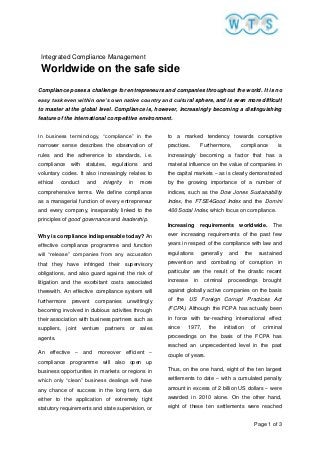 Page 1 of 3
Integrated Compliance Management
Worldwide on the safe side
Compliance poses a challenge for entrepreneurs and companies throughout the world. It is no
easy task even within one’s own native country and cultural sphere, and is even more difficult
to master at the global level. Compliance is, however, increasingly becoming a distinguishing
feature of the international competitive environment.
In business terminology, “compliance” in the
narrower sense describes the observation of
rules and the adherence to standards, i.e.
compliance with statutes, regulations and
voluntary codes. It also increasingly relates to
ethical conduct and integrity in more
comprehensive terms. We define compliance
as a managerial function of every entrepreneur
and every company, inseparably linked to the
principles of good governance and leadership.
Why is compliance indispensable today? An
effective compliance programme and function
will “release” companies from any accusation
that they have infringed their supervisory
obligations, and also guard against the risk of
litigation and the exorbitant costs associated
therewith. An effective compliance system will
furthermore prevent companies unwittingly
becoming involved in dubious activities through
their association with business partners such as
suppliers, joint venture partners or sales
agents.
An effective – and moreover efficient –
compliance programme will also open up
business opportunities in markets or regions in
which only “clean” business dealings will have
any chance of success in the long term, due
either to the application of extremely tight
statutory requirements and state supervision, or
to a marked tendency towards corruptive
practices. Furthermore, compliance is
increasingly becoming a factor that has a
material influence on the value of companies in
the capital markets – as is clearly demonstrated
by the growing importance of a number of
indices, such as the Dow Jones Sustainability
Index, the FTSE4Good Index and the Domini
400 Social Index, which focus on compliance.
Increasing requirements worldwide. The
ever increasing requirements of the past few
years in respect of the compliance with law and
regulations generally and the sustained
prevention and combating of corruption in
particular are the result of the drastic recent
increase in criminal proceedings brought
against globally active companies on the basis
of the US Foreign Corrupt Practices Act
(FCPA). Although the FCPA has actually been
in force with far-reaching international effect
since 1977, the initiation of criminal
proceedings on the basis of the FCPA has
reached an unprecedented level in the past
couple of years.
Thus, on the one hand, eight of the ten largest
settlements to date – with a cumulated penalty
amount in excess of 2 billion US dollars – were
awarded in 2010 alone. On the other hand,
eight of these ten settlements were reached
 