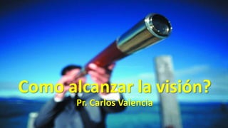 Como alcanzar la visión?
Pr. Carlos Valencia
 