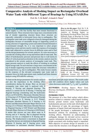 International Journal of Trend in Scientific Research and Development (IJTSRD)
Volume 6 Issue 2, January-February 2022 Available Online: www.ijtsrd.com e-ISSN: 2456 – 6470
@ IJTSRD | Unique Paper ID – IJTSRD49258 | Volume – 6 | Issue – 2 | Jan-Feb 2022 Page 481
Comparative Analysis of Sloshing Impact on Rectangular Overhead
Water Tank with Different Types of Bracings by Using STAAD.Pro
Prof. Dr. V. R. Rathi1
, Avinash S. Nimse2
1
Professor, 2
ME Student,
1,2
Department of Civil Engineering, Pravara Rural Engineering College, Loni, Maharashtra, India
ABSTRACT
Water supply is a life line facility that must remain functional in
natural disaster. These structures have large mass concentrated at the
top of slender supporting structure hence these structure are
especially vulnerable to horizontal forces due to earthquakes. The
rectangular water tank were collapsed or heavily damaged during the
earthquakes because of unsuitable design of supporting system or
wrong selection of supporting system and underestimated demand or
overestimated strength. So, it is very important to select proper
supporting system and also need to study the response of rectangular
water tank subjected to seismic forces in different zones and to find
out the design parameters for seismic analysis. It is also necessary to
consider the sloshing effect on top and bottom slab of water tank. The
effect of hydrodynamic pressure and pressure due to wall inertia &
effect of vertical ground acceleration in the seismic analysis must be
considered in the seismic analysis of rectangular water tank. This
paper presents analysis to study the effects of sloshing in overhead
liquid storage tank. In such structure a large mass concentrated at the
top of slender supporting structure makes the structure vulnerable to
horizontal forces e.g. due to earthquakes. This study focuses mainly
on the response of the elevated rectangular type water tank to
dynamic forces by both equivalents static method and finite element
analysis using STAAD.Pro software.
How to cite this paper: Prof. Dr. V. R.
Rathi | Avinash S. Nimse "Comparative
Analysis of Sloshing Impact on
Rectangular Overhead Water Tank with
Different Types of Bracings by Using
STAAD.Pro" Published in International
Journal of Trend in
Scientific Research
and Development
(ijtsrd), ISSN:
2456-6470,
Volume-6 | Issue-2,
February 2022,
pp.481-492, URL:
www.ijtsrd.com/papers/ijtsrd49258.pdf
Copyright © 2022 by author (s) and
International Journal of Trend in
Scientific Research and Development
Journal. This is an
Open Access article
distributed under the
terms of the Creative Commons
Attribution License (CC BY 4.0)
(http://creativecommons.org/licenses/by/4.0)
To find out the design parameters for seismic analysis
and also the importance in the sloshing effect
consideration during the design. Here an elevated
rectangular type water tank is analysed with X
bracing, V bracing and diagonal bracings. The
analysis is carried out for X bracing, V bracing and
diagonal bracings considering only the hydrostatic
effects on STAAD Pro. Maximum Absolute Stresses
in X bracing is 9.79 N/mm2 and Maximum Principle
Major Stresses in X bracing is 8.12 N/mm2.
Maximum Absolute Stresses in V bracing is 9.8
N/mm2 and Maximum Principle Major Stresses in X
bracing is 8.12 N/mm2. Maximum Absolute Stresses
in Diagonal bracing is 9.69 N/mm2 and Maximum
Principle Major Stresses in X bracing is 8.04 N/mm2.
It means that stresses are near about same in X
bracing and in V bracing. But in diagonal bracing
stresses are less as compared to X bracing and V
bracing. The displacement is maximum in diagonal
bracing but stresses are minimum in diagonal bracing.
Whereas X bracing and V bracing gives same
performance in maximum absolute stresses and
maximum principle major stresses. The results under
tank full condition shows higher values and such
values decreases under tank , condition.
KEYWORDS: Sloshing Impact, Water Tank,
Bracings, Earthquake, STAAD.Pro, Equivalent Static
Method, etc
INTRODUCTION
The presence of a free fluid surface which allows
motions related to container called liquid sloshing.
Seismic ground motion cause hydrostatic and
hydrodynamic pressure on the tank which depend on
the dimension of tank, the percentage of liquid,
properties of liquid, fluid tank interaction, etc. Most
of the people developed a mathematical model,
theoretical solution for calculating or studying
sloshing effects. Therefore an understanding of
earthquake damage for elevated service reservoir
requires information about dynamic forces, staging
height associated with sloshing liquid is important.
Main objective of seismic design of structure is to
ensure that the structure even though does not fully
IJTSRD49258
 