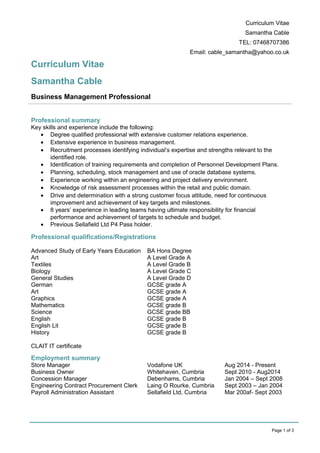 Curriculum Vitae
Samantha Cable
TEL: 07468707386
Email: cable_samantha@yahoo.co.uk
Curriculum Vitae
Samantha Cable
Business Management Professional
Professional summary
Key skills and experience include the following:
• Degree qualified professional with extensive customer relations experience.
• Extensive experience in business management.
• Recruitment processes identifying individual’s expertise and strengths relevant to the
identified role.
• Identification of training requirements and completion of Personnel Development Plans.
• Planning, scheduling, stock management and use of oracle database systems.
• Experience working within an engineering and project delivery environment.
• Knowledge of risk assessment processes within the retail and public domain.
• Drive and determination with a strong customer focus attitude, need for continuous
improvement and achievement of key targets and milestones.
• 8 years’ experience in leading teams having ultimate responsibility for financial
performance and achievement of targets to schedule and budget.
• Previous Sellafield Ltd P4 Pass holder.
Professional qualifications/Registrations
Advanced Study of Early Years Education BA Hons Degree
Art A Level Grade A
Textiles A Level Grade B
Biology A Level Grade C
General Studies A Level Grade D
German GCSE grade A
Art GCSE grade A
Graphics GCSE grade A
Mathematics GCSE grade B
Science GCSE grade BB
English GCSE grade B
English Lit GCSE grade B
History GCSE grade B
CLAIT IT certificate
Employment summary
Store Manager Vodafone UK Aug 2014 - Present
Business Owner Whitehaven, Cumbria Sept 2010 - Aug2014
Concession Manager Debenhams, Cumbria Jan 2004 – Sept 2008
Engineering Contract Procurement Clerk Laing O Rourke, Cumbria Sept 2003 – Jan 2004
Payroll Administration Assistant Sellafield Ltd, Cumbria Mar 200af- Sept 2003
Page 1 of 3
 