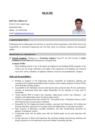 RESUME
BONTHA SHRAVAN
H.No.3-7-105, Ashok Nagar
Hyderabad, India.
Mobile: +91-7207831949
Email: bonthashravan@gmail.com
CAREER OBJECTIVE:
Challenging and rewarding upper-level position in a growth-oriented organization, which offers diverse job
responsibility in mechanical engineering and will fully utilize my technical, analytical and managerial
abilities.
PROFESSIONAL EXPERIENCE:
 Present company: Working as a ‘Production Engineer’ from 07th
Jan 2015 till date, in Kirby
Building Systems India Ltd. Pashamylaram,Telangana India.
Company Profile:
Kirby Building Systems is one of the largest pre-engineered steel building (PEB) companies in the
world covers the design, fabrication and supply of pre-engineered steel buildings and structural
steel works and is a subsidiary of Alghanim Industries a Kuwait- based multinational company.
Skills and Responsibilities:
 Working as Engineer to Pre Engineering Section, responsible for production, planning and
execution of Pre Engineering Building Products (primary and secondary products), Precision Works
and Cold Rolled Forming products.
 Accountable for the Operations towards achieving the daily production plan. Review performance
summary of department based days output Responsible for the reduction of scrap, tools &
consumable.
 Ensure internal PPM to achieve Zero rejections, Improvement activity Line efficiency / cost
reduction with implementing kaizen for process improvement.
 Analysis for equipment break down/ product NC / Zero quality issues / Production variance is made
and countermeasures are put in place as planned.
 Responsible for Pre Engineering primary members, structural steel fabrications, full welding and
Ensuring Shop floor operations are executing safely with implementing 5S operation procedures.
 Plans sequence of fabrication, assembly, installation, and other manufacturing operations for
guidance of production workers.
 Coordinating along with the quality team offer the finished goods for the joint inspection with
customer.
 Having experience in Sheet metal operations like punching, bending, deep drawing, blanking, and
having experience in, tool maintenance press tools making in punching operation
 