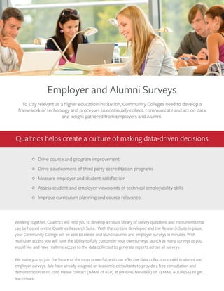 Employer and Alumni Surveys
To stay relevant as a higher education institution, Community Colleges need to develop a
framework of technology and processes to continually collect, communicate and act on data
and insight gathered from Employers and Alumni.
Qualtrics helps create a culture of making data-driven decisions
Working together, Qualtrics will help you to develop a robust library of survey questions and instruments that
can be hosted on the Qualtrics Research Suite. With the content developed and the Research Suite in place,
your Community College will be able to create and launch alumni and employer surveys in minutes. With
multiuser access you will have the ability to fully customize your own surveys, launch as many surveys as you
would like and have realtime access to the data collected to generate reports across all surveys.
We invite you to join the future of the most powerful, and cost eﬀective data collection model in alumni and
employer surveys. We have already assigned an academic consultants to provide a free consultation and
demonstration at no cost. Please contact (NAME of REP) at (PHONE NUMBER) or (EMAIL ADDRESS) to get
learn more.
Drive course and program improvement
Drive development of third party accreditation programs
Measure employer and student satisfaction
Assess student and employer viewpoints of technical employability skills
Improve curriculum planning and course relevance.
 