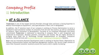 Company Profile
:: Introduction
 AT A GLANCE
Tradevision is one of the largest Services Providers through Sales and have a Strong Expertise in
Medical Technologies & Equipment's, also Specialization in Burn unit in Bangladesh.
In addition, the IT solutions team of our company is working on Process Optimization to serve a
Qualitative and Cumulative number of consumers from all over the country; as well as committed
to Alliance, Open Innovation & Development. Focusing on its Corporate Philosophy and Brand
commitment Tradevision is dedicated to becoming a company that is well recognized and
respected by Employees, Business partners, Consumers and Society. We are highly devoted to
bringing more value out of Technology through Implementation of Strategies, Innovative
Solutions, Skilled Services and Excellent Operations in Marketing & Management Systems.
Right now our Innovative Business Development team is working on Nuclear Power, Digitization on
Railway Communication System and Paperless Management Systems. Our service range consists of
more than thousand consumer locations around the country and is rapidly increasing.
technology for health & power
 