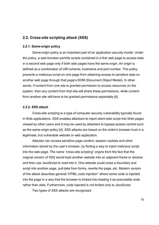 10
2.2. Cross-site scripting attack (XSS)
2.2.1. Same-origin policy
Same-origin policy is an important part of an application security model. Under
the policy, a web browser permits scripts contained in a first web page to access data
in a second web page only if both web pages have the same origin. An origin is
defined as a combination of URI scheme, hostname and port number. This policy
prevents a malicious script on one page from obtaining access to sensitive data on
another web page through that page’s DOM (Document Object Model). In other
words, if content from one site is granted permission to access resources on the
system, then any content from that site will share these permissions, while content
from another site will have to be granted permissions separately [4].
2.2.2. XSS attack
Cross-site scripting is a type of computer security vulnerability typically found
in Web applications. XSS enables attackers to inject client-side script into Web pages
viewed by other users and it may be used by attackers to bypass access control such
as the same-origin policy [4]. XSS attacks are based on the victim’s browser trust in a
legitimate, but vulnerable website or web application.
Attacker can access sensitive page content, session cookies and other
information stored by the user’s browser, by finding a way to inject malicious script
into the web page. The name “cross-site scripting” origins from the fact that the
original version of XSS would load another website into an adjacent frame or window
and then use JavaScript to read into it. One website could cross a boundary and
script into another page, pull data from forms, rewrite the page, etc. Modern version
of the attack describes general “HTML code injection” where some code is injected
into the page in a way that the browser is tricked into treating it as executable code
rather than data. Furthermore, code injected is not limited only to JavaScript.
Two types of XSS attacks are recognized:
 