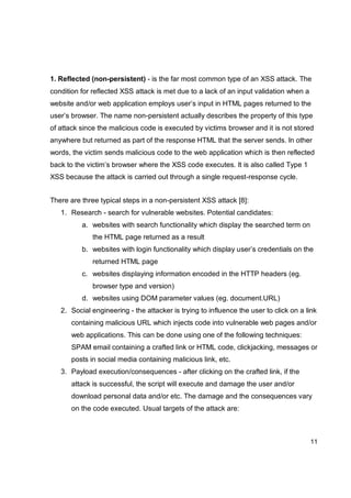 11
1. Reflected (non-persistent) - is the far most common type of an XSS attack. The
condition for reflected XSS attack is met due to a lack of an input validation when a
website and/or web application employs user’s input in HTML pages returned to the
user’s browser. The name non-persistent actually describes the property of this type
of attack since the malicious code is executed by victims browser and it is not stored
anywhere but returned as part of the response HTML that the server sends. In other
words, the victim sends malicious code to the web application which is then reflected
back to the victim’s browser where the XSS code executes. It is also called Type 1
XSS because the attack is carried out through a single request-response cycle.
There are three typical steps in a non-persistent XSS attack [8]:
1. Research - search for vulnerable websites. Potential candidates:
a. websites with search functionality which display the searched term on
the HTML page returned as a result
b. websites with login functionality which display user’s credentials on the
returned HTML page
c. websites displaying information encoded in the HTTP headers (eg.
browser type and version)
d. websites using DOM parameter values (eg. document.URL)
2. Social engineering - the attacker is trying to influence the user to click on a link
containing malicious URL which injects code into vulnerable web pages and/or
web applications. This can be done using one of the following techniques:
SPAM email containing a crafted link or HTML code, clickjacking, messages or
posts in social media containing malicious link, etc.
3. Payload execution/consequences - after clicking on the crafted link, if the
attack is successful, the script will execute and damage the user and/or
download personal data and/or etc. The damage and the consequences vary
on the code executed. Usual targets of the attack are:
 