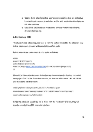 12
a. Cookie theft - attackers steal user’s session cookies that are still active
in order to gain access to websites and/or web application identifying as
the attacked user.
b. Data theft - attackers can read user’s browser history, file contents,
directory listings etc.
2.2.3. Example 1 [8]
This type of XSS attack requires user to visit the crafted link set by the attacker, only
in that case user’s browser will execute the crafted code.
Let us assume we have a simple php script as follows:
<?php
$name = $_GET[‘name’];
echo “Welcome $name<br>”;
echo “<a href=”http://my-web-page.com/”>Click to visit MyPage</a>”;
?>
One of the things attackers can do is alternate the address of a link to a corrupted
web page of his choice. In order to do that, an attacker will craft an URL as follows
and then send it to the victim:
index.php?name=<script>window.onload = function() {var
link=document.getElementsByTagName("a");link[0].href="http://not-real-
xssattackexamples.com/";}</script>
Since the attackers usually try not to mess with the readability of a link, they will
usually encode the ASCII characters to hex:
 