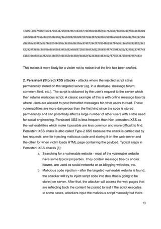 13
index.php?name=%3c%73%63%72%69%70%74%3e%77%69%6e%64%6f%77%2e%6f%6e%6c%6f%61%64%20%
3d%20%66%75%6e%63%74%69%6f%6e%28%29%20%7b%76%61%72%20%6c%69%6e%6b%3d%64%6f%63%75%6
d%65%6e%74%2e%67%65%74%45%6c%65%6d%65%6e%74%73%42%79%54%61%67%4e%61%6d%65%28%22%61
%22%29%3b%6c%69%6e%6b%5b%30%5d%2e%68%72%65%66%3d%22%68%74%74%70%3a%2f%2f%61%74%74%
61%63%6b%65%72%2d%73%69%74%65%2e%63%6f%6d%2f%22%3b%7d%3c%2f%73%63%72%69%70%74%3e
This makes it more likely for a victim not to notice that the link has been crafted.
2. Persistent (Stored) XSS attacks - attacks where the injected script stays
permanently stored on the targeted server (eg. in a database, message forum,
comment field, etc.). The script is obtained by the user’s request to the server which
then returns malicious script. A classic example of this is with online message boards
where users are allowed to post formatted messages for other users to read. These
vulnerabilities are more dangerous than the first kind since the code is stored
permanently and can potentially affect a large number of other users with a little need
for social engineering. Persistent XSS is less frequent than Non-persistent XSS as
the vulnerabilities which make it possible are less common and more difficult to find.
Persistent XSS attack is also called Type-2 XSS because the attack is carried out by
two requests: one for injecting malicious code and storing it on the web server and
the other for when victim loads HTML page containing the payload. Typical steps in
Persistent XSS attacks [8]:
a. Searching for a vulnerable website - most of the vulnerable website
have some typical properties. They contain message boards and/or
forums, are used as social networks or as blogging websites, etc.
b. Malicious code injection - after the targeted vulnerable website is found,
the attacker will try to inject script code into data that is going to be
stored on server. After that, the attacker will access the web pages that
are reflecting back the content he posted to test if the script executes.
In some cases, attackers input the malicious script manually but there
 