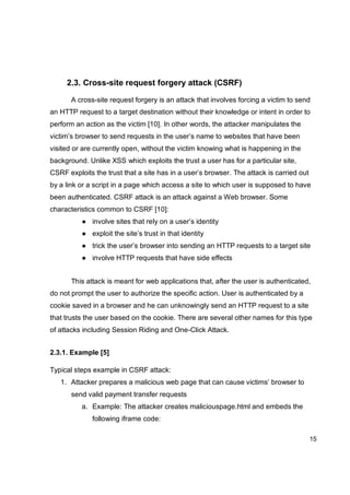 15
2.3. Cross-site request forgery attack (CSRF)
A cross-site request forgery is an attack that involves forcing a victim to send
an HTTP request to a target destination without their knowledge or intent in order to
perform an action as the victim [10]. In other words, the attacker manipulates the
victim’s browser to send requests in the user’s name to websites that have been
visited or are currently open, without the victim knowing what is happening in the
background. Unlike XSS which exploits the trust a user has for a particular site,
CSRF exploits the trust that a site has in a user’s browser. The attack is carried out
by a link or a script in a page which access a site to which user is supposed to have
been authenticated. CSRF attack is an attack against a Web browser. Some
characteristics common to CSRF [10]:
● involve sites that rely on a user’s identity
● exploit the site’s trust in that identity
● trick the user’s browser into sending an HTTP requests to a target site
● involve HTTP requests that have side effects
This attack is meant for web applications that, after the user is authenticated,
do not prompt the user to authorize the specific action. User is authenticated by a
cookie saved in a browser and he can unknowingly send an HTTP request to a site
that trusts the user based on the cookie. There are several other names for this type
of attacks including Session Riding and One-Click Attack.
2.3.1. Example [5]
Typical steps example in CSRF attack:
1. Attacker prepares a malicious web page that can cause victims’ browser to
send valid payment transfer requests
a. Example: The attacker creates maliciouspage.html and embeds the
following iframe code:
 