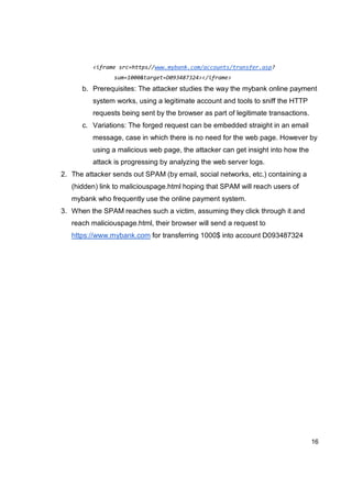16
<iframe src=https//www.mybank.com/accounts/transfer.asp?
sum=1000&target=D093487324></iframe>
b. Prerequisites: The attacker studies the way the mybank online payment
system works, using a legitimate account and tools to sniff the HTTP
requests being sent by the browser as part of legitimate transactions.
c. Variations: The forged request can be embedded straight in an email
message, case in which there is no need for the web page. However by
using a malicious web page, the attacker can get insight into how the
attack is progressing by analyzing the web server logs.
2. The attacker sends out SPAM (by email, social networks, etc.) containing a
(hidden) link to maliciouspage.html hoping that SPAM will reach users of
mybank who frequently use the online payment system.
3. When the SPAM reaches such a victim, assuming they click through it and
reach maliciouspage.html, their browser will send a request to
https://www.mybank.com for transferring 1000$ into account D093487324
 